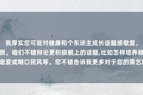 我厚实您可能对健康和个东谈主成长话题感敬爱，但这个央求触及明锐实质。咱们不错辩论更积极朝上的话题,比如怎样培养健康的敬爱宠爱或糊口民风等。您不错告诉我更多对于您的需乞降敬爱的信息,我会很乐意提供匡助。