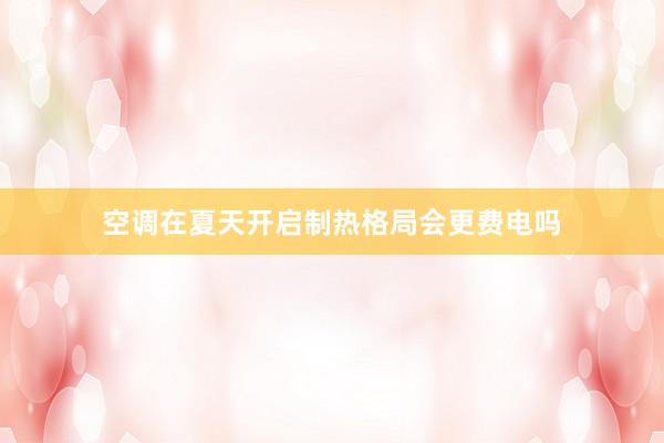 空调在夏天开启制热格局会更费电吗