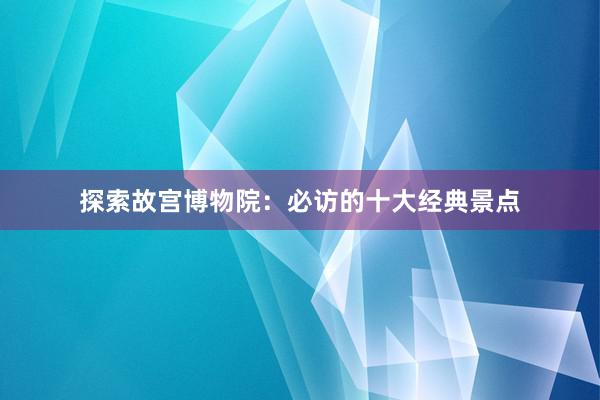 探索故宫博物院：必访的十大经典景点