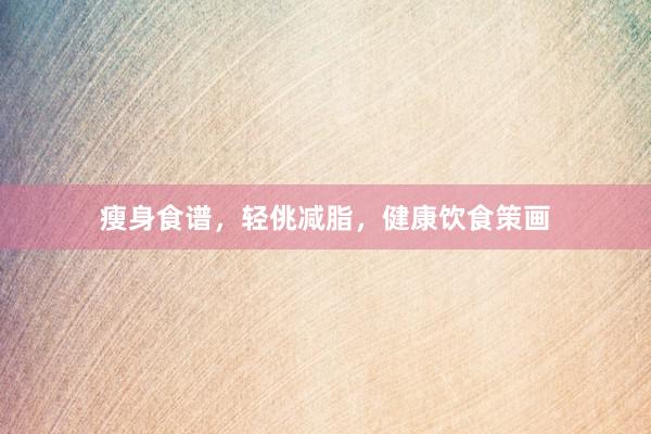 瘦身食谱，轻佻减脂，健康饮食策画