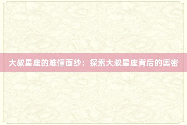 大叔星座的难懂面纱：探索大叔星座背后的奥密
