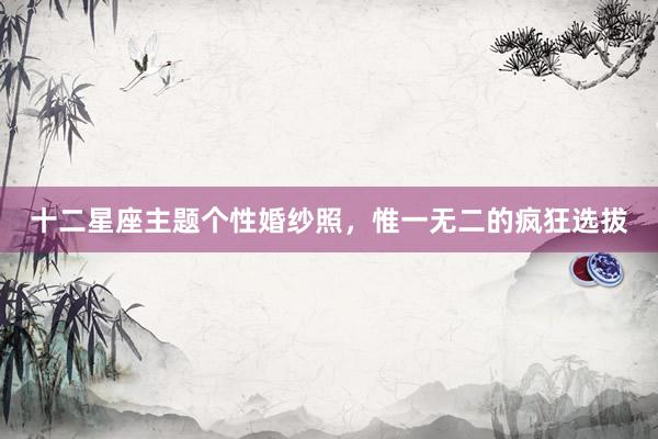 十二星座主题个性婚纱照，惟一无二的疯狂选拔