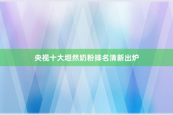 央视十大坦然奶粉排名清新出炉